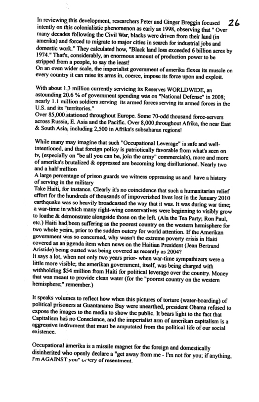 In reviewing this development, researchers Peter and Ginger Breggin focused 26 intenly on thiscolonalstc phenomenon ascarly a5 1995, observing that - Over many decades following the Civil War, blacks were drive from thef land (n amerika) and forced o migrate o mjor ciis insearc for industrial jobs and domestic work." They calculted how, "Black and los exceeded 6 billon acres by 1974." Thats, considerably, an enormous amount o production power o be stripped from a peopl, 0 say the least! On an cven wider scal,the imperialit government of amerika flexes s muscle on every country it can raise s ars i, coerce, impose it force upon and xplot. ‘With about 13 million currently servicing its Reserves WORLDWIDE, an astounding 20.6 % of govemment spending was on "National Defense" in 2008; nearly 1.1 millon soldiers serving its armed forces serving its anmed forces in the US. and s "teitories.” ‘Over 85,000 stationed throughout Europe. Some 70-0dd thousand force-servers across Russia, E. Asia and the Pacific. Over 8,000 shroughout Afriks, the ncar East & South Asia, including 2,500 in Afika’s subsaharan regions! ‘Whil many may imagine tha such "Occupationl Leverage” i safe and well. intentioncd, and tht forcign policy s paioically fvorablefrom whats seen on . (especally on be ll you can b, jon the amy” commercials), mor and more of amerike’s brutalized & oppressed are becoming lon disilusioned. Neary two and a half millon A large percentage of prson uirds we witnes oppressing us and have history of serving in the milicary ke Haifo instance. Clerly it no coincidence tat such a humaritaria relief effor forthe hundreds of thousandsof impovershed ives lost inthe January 2010 carthquake was 50 heavily broadeasied the way that it was. I was uring war tme; war-ime in which many rightwing conservatives were beginning t visbly grow 10 loathe & demonsrate alongside those on the et (Al the Tea Party; Ron Paul, ) Hai had been sufeing s the poorestcountry o the wester heisphere for two whale ycar,prior 10 th sudden outcry for world atenon. 1 the Amcrikan Bovemmen was 50 cancemmed, why wasn’ the xtreme povery cisis i Hait covered as an agend it when news on th Haitan President (Jean Berrand Aristide) being ousied was being covered a recenly as 20047 1tsays.a lot, when not only two years prior- when war-time sympathizers were a lile more visible the amerkan government,tel, was being charged with withholding $54 millon rom Haitifor poltical leverage over the country. Mony {hat was meant (0 provide clean water (for the “pooret counry on the westem hemisphere;”remembez) 1t speaks volumes to reflect how when this pictures of torture (water-boarding) of political prisoners at Guantanamo Bay were unearthed, president Obama refused to ‘expose the images 1o the media to show the public. It bears light (o te factthat Capitalism has no Conscience, and the imperialist am of amerikan capitalism is a ‘aggressive instrument that must be amputated from the politcal lfe of our social existence. ‘Occupational amerika is a missile magnet for the forcign and domestically disinherited who openly declare a *get away from me - I’m not for you; if anything, T’m AGAINST you" wcry of rescniment